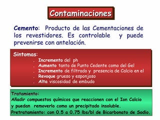 ContaminacionesContaminacionesContaminacionesContaminaciones
Cemento: Producto de las Cementaciones de
los revestidores. Es controlable y puede
prevenirse con antelación.
Sintomas:
. Incremento del ph
. Aumento tanto de Punto Cedente como del Gel
. Incremento de filtrado y presencia de Calcio en el
. Revoque grueso y esponjoso
. Alta viscosidad de embudo
Tratamiento:Tratamiento:
Añadir compuestos químicos que reaccionen con el Ion Calcio
y puedan removerlo como un precipitado insoluble.
Pretratamiento: con 0.5 a 0.75 lbs/bl de Bicarbonato de Sodio.
 