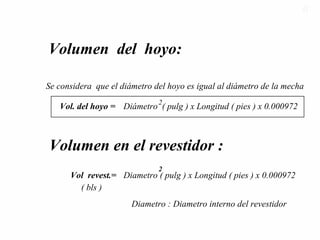 Volumen del hoyo:
Se considera que el diámetro del hoyo es igual al diámetro de la mecha
Vol. del hoyo =
2
Volumen en el revestidor :
Diámetro ( pulg ) x Longitud ( pies ) x 0.000972
Diametro ( pulg ) x Longitud ( pies ) x 0.000972Vol revest.=
2
Diametro : Diametro interno del revestidor
( bls )
5151
 
