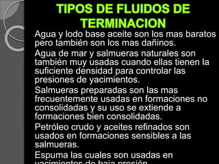 Agua y lodo base aceite son los mas baratos
pero también son los mas dañinos.
Agua de mar y salmueras naturales son
también muy usadas cuando ellas tienen la
suficiente densidad para controlar las
presiones de yacimientos.
Salmueras preparadas son las mas
frecuentemente usadas en formaciones no
consolidadas y su uso se extiende a
formaciones bien consolidadas.
Petróleo crudo y aceites refinados son
usados en formaciones sensibles a las
salmueras.
Espuma las cuales son usadas en