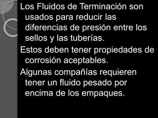 Los Fluidos de Terminación son
usados para reducir las
diferencias de presión entre los
sellos y las tuberías.
Estos deben tener propiedades de
corrosión aceptables.
Algunas compañías requieren
tener un fluido pesado por
encima de los empaques.