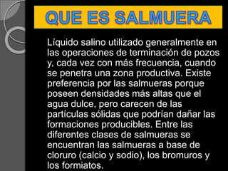 Líquido salino utilizado generalmente en
las operaciones de terminación de pozos
y, cada vez con más frecuencia, cuando
se penetra una zona productiva. Existe
preferencia por las salmueras porque
poseen densidades más altas que el
agua dulce, pero carecen de las
partículas sólidas que podrían dañar las
formaciones producibles. Entre las
diferentes clases de salmueras se
encuentran las salmueras a base de
cloruro (calcio y sodio), los bromuros y
los formiatos.