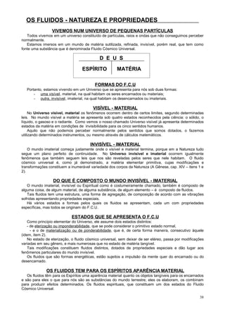 OS FLUIDOS - NATUREZA E PROPRIEDADES
VIVEMOS NUM UNIVERSO DE PEQUENAS PARTÍCULAS
Todos vivemos em um universo constituído de partículas, raios e ondas que não conseguimos perceber
normalmente.
Estamos imersos em um mundo de matéria sutilizada, refinada, invisível, porém real, que tem como
fonte uma substância que é denominada Fluido Cósmico Universal.

D E U S
ESPÍRITO

MATÉRIA

FORMAS DO F.C.U
Portanto, estamos vivendo em um Universo que se apresenta para nós sob duas formas:
- uma visível , material, na qual habitam os seres encarnados ou materiais;
- outra, invisível , imaterial, na qual habitam os desencarnados ou imateriais.

VISÍVEL - MATERIAL
No Universo visível, material os fenômenos ocorrem dentro de certos limites, segundo determinadas
leis. No mundo visível a matéria se apresenta sob quatro estados reconhecidos pela ciência: o sólido, o
líquido, o gasoso e o radiante. Como vemos o nosso chamado Universo visível já apresenta determinados
estados da matéria em condições de invisibilidade para os cinco sentidos humanos.
Aquilo que não podemos perceber normalmente pelos sentidos que somos dotados, o fazemos
utilizando determinados instrumentos, ou mesmo através de cálculos matemáticos.

INVISÍVEL - IMATERIAL
O mundo imaterial começa justamente onde o visível e material termina, porque em a Natureza tudo
segue um plano perfeito de continuidade. No Universo invisível e imaterial ocorrem igualmente
fenômenos que também seguem leis que nos são reveladas pelos seres que nele habitam. O fluido
cósmico universal é, como já demonstrado, a matéria elementar primitiva, cujas modificações e
transformações constituem a inumerável variedade dos corpos da Natureza (A Gênese, cap. XIV – itens 1 e
2).

DO QUE É COMPOSTO O MUNDO INVISÍVEL - IMATERIAL
O mundo imaterial, invisível ou Espiritual como é costumeiramente chamado, também é composto de
alguma coisa, de algum material, de alguma substância, de algum elemento – é composto de fluidos.
Tais fluidos tem uma estrutura, uma forma de agregação, de composição de acordo com as vibrações
sofridas apresentando propriedades especiais.
Há vários estados e formas pelos quais os fluidos se apresentam, cada um com propriedades
específicas, mas todos se originam do F.C.U.

ESTADOS QUE SE APRESENTA O F.C.U
Como princípio elementar do Universo, ele assume dois estados distintos:
- de eterização ou imponderabilidade, que se pode considerar o primitivo estado normal,
- e o de materialização ou de ponderabilidade, que é, de certa forma maneira, consecutivo àquele
(idem, item 2).
No estado de eterização, o fluido cósmico universal, sem deixar de ser etéreo, passa por modificações
variadas em seu gênero, e mais numerosas que no estado de matéria tangível.
Tais modificações constituem fluidos distintos, dotados de propriedades especiais e dão lugar aos
fenômenos particulares do mundo invisível.
Os fluidos que são formas energéticas, estão sujeitos a impulsão da mente quer do encarnado ou do
desencarnado.

OS FLUIDOS TEM PARA OS ESPÍRITOS APARÊNCIA MATERIAL
Os fluidos têm para os Espíritos uma aparência material quanto os objetos tangíveis para os encarnados
e são para eles o que para nós são as substâncias do mundo terrestre; eles os elaboram, os combinam
para produzir efeitos determinados. Os fluidos espirituais, que constituem um dos estados do Fluido
Cósmico Universal.
38

 