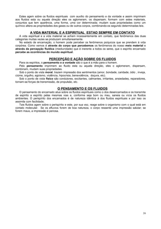 Estes agem sobre os fluidos espirituais com auxílio do pensamento e da vontade e assim imprimem
aos fluidos esta ou aquela direção eles os aglomeram, os dispersam; formam com estes materiais,
conjuntos que tem aparência, uma forma, uma cor determinada; mudam suas propriedades como um
químico altera as propriedades dos gases ou de outros corpos, combinando-os segundo determinadas leis.

A VIDA MATERIAL E A ESPIRITUAL ESTAO SEMPRE EM CONTATO
A vida espiritual e a vida material se acham incessantemente em contato, que fenômenos das duas
categorias muitas vezes se produzam simultaneamente.
No estado de encarnação, o homem pode perceber os fenômenos psíquicos que se prendem à vida
corpórea. Como vemos é através do corpo que percebemos os fenômenos do nosso meio material e
através da percepção fluídica (mediunidade) que é inerente a todos os seres, que o espírito encarnado
percebe as ocorrências do mundo espiritual.

PERCEPÇÃO E AÇÃO SOBRE OS FLUIDOS
Para os espíritos, o pensamento e a vontade são o que é a mão para o homem.
Pelo pensamento imprimem ao fluido esta ou aquela direção, eles o aglomeram, dispersam,
combinam, mudam suas propriedades.
Sob o ponto de vista moral, trazem impressão dos sentimentos (amor, bondade, caridade, ódio , inveja,
ciúme, orgulho, egoísmo, violência, hipocrisia, benevolência, doçura, etc).
Sob o ponto de vista físico são condutores, excitantes, calmantes, irritantes, ansiedades, reparadores,
tornam-se forças de transmissão, de propulsão, etc.

O PENSAMENTO E OS FLUIDOS
O pensamento do encarnado atua sobre os fluidos espirituais como o dos desencarnados e os transmite
de espírito a espírito pelas mesmas vias e, conforme seja bom ou mau, saneia ou vícia os fluidos
ambientes. O perispírito dos encarnados é de natureza idêntica à dos fluidos espirituais e por isso os
assimila com facilidade;
Tais fluidos agem sobre o perispírito e este, por sua vez, reage sobre o organismo com o qual está em
contato molecular. Se os efluvios forem de boa natureza, o corpo ressente uma impressão salutar; se
forem maus, a impressão é penosa.

39

 