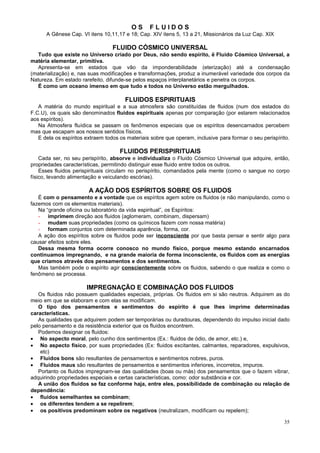 OS

FLUIDOS

A Gênese Cap. VI itens 10,11,17 e 18; Cap. XIV itens 5, 13 a 21, Missionários da Luz Cap. XIX

FLUIDO CÓSMICO UNIVERSAL
Tudo que existe no Universo criado por Deus, não sendo espírito, ë Fluido Cósmico Universal, a
matéria elementar, primitiva.
Apresenta-se em estados que vão da imponderabilidade (eterização) até a condensação
(materialização) e, nas suas modificações e transformações, produz a inumerável variedade dos corpos da
Natureza. Em estado rarefeito, difunde-se pelos espaços interplanetários e penetra os corpos.
É como um oceano imenso em que tudo e todos no Universo estão mergulhados.

FLUIDOS ESPIRITUAIS
A matéria do mundo espiritual e a sua atmosfera são constituídas de fluidos (num dos estados do
F.C.U), os quais são denominados fluidos espirituais apenas por comparação (por estarem relacionados
aos espíritos).
Na Atmosfera fluídica se passam os fenômenos especiais que os espíritos desencarnados percebem
mas que escapam aos nossos sentidos físicos.
E dela os espíritos extraem todos os materiais sobre que operam, inclusive para formar o seu perispírito.

FLUIDOS PERISPIRITUAIS
Cada ser, no seu perispírito, absorve e individualiza o Fluido Cósmico Universal que adquire, então,
propriedades características, permitindo distinguir esse fluido entre todos os outros.
Esses fluidos perispirituais circulam no perispírito, comandados pela mente (como o sangue no corpo
físico, levando alimentação e veiculando escórias).

A AÇÃO DOS ESPÍRITOS SOBRE OS FLUIDOS
É com o pensamento e a vontade que os espíritos agem sobre os fluidos (e não manipulando, como o
fazemos com os elementos materiais).
Na “grande oficina ou laboratório da vida espiritual”, os Espíritos:
- imprimem direção aos fluidos (aglomeram, combinam, dispersam)
- mudam suas propriedades (como os químicos fazem com nossa matéria)
- formam conjuntos com determinada aparência, forma, cor.
A ação dos espíritos sobre os fluidos pode ser inconsciente por que basta pensar e sentir algo para
causar efeitos sobre eles.
Dessa mesma forma ocorre conosco no mundo físico, porque mesmo estando encarnados
continuamos impregnando, e na grande maioria de forma inconsciente, os fluidos com as energias
que criamos através dos pensamentos e dos sentimentos.
Mas também pode o espírito agir conscientemente sobre os fluidos, sabendo o que realiza e como o
fenômeno se processa.

IMPREGNAÇÃO E COMBINAÇÃO DOS FLUIDOS
Os fluidos não possuem qualidades especiais, próprias. Os fluidos em si são neutros. Adquirem as do
meio em que se elaboram e com elas se modificam.
O tipo dos pensamentos e sentimentos do espírito é que lhes imprime determinadas
características.
As qualidades que adquirem podem ser temporárias ou duradouras, dependendo do impulso inicial dado
pelo pensamento e da resistência exterior que os fluidos encontrem.
Podemos designar os fluidos:
• No aspecto moral, pelo cunho dos sentimentos (Ex.: fluidos de ódio, de amor, etc.) e,
• No aspecto físico, por suas propriedades (Ex: fluidos excitantes, calmantes, reparadores, expulsivos,
etc)
• Fluidos bons são resultantes de pensamentos e sentimentos nobres, puros.
• Fluidos maus são resultantes de pensamentos e sentimentos inferiores, incorretos, impuros.
Portanto os fluidos impregnam-se das qualidades (boas ou más) dos pensamentos que o fazem vibrar,
adquirindo propriedades especiais e certas características, como: odor substância e cor.
A união dos fluidos se faz conforme haja, entre eles, possibilidade de combinação ou relação de
dependência:
• fluidos semelhantes se combinam;
• os diferentes tendem a se repelirem;
• os positivos predominam sobre os negativos (neutralizam, modificam ou repelem);
35

 
