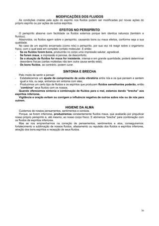 MODIFICAÇÕES DOS FLUIDOS
As condições criadas pela ação do espírito nos fluidos podem ser modificadas por novas ações do
próprio espírito ou por ações de outros espíritos.

EFEITOS NO PERISPÍRITO
O perispírito absorve com facilidade os fluidos externos porque tem identica natureza (também e
fluídico).
Absorvidos, os fluidos agem sobre o perispírito, causando bons ou maus efeitos, conforme seja a sua
qualidade.
No caso de um espírito encarnado (como nós) o perispírito, por sua vez irá reagir sobre o organismo
físico, com o qual está em completo contato molecular. E então:
- Se os fluidos forem bons, produzirão no corpo uma impressão salutar, agradável.
- Se forem maus, a impressão é penosa, de desconforto;
- Se a atuação de fluidos for maus for insistente, intensa e em grande quantidade, poderá determinar
desordens físicas (certas moléstias não tem outra causa senão está);
- Os bons fluidos, ao contrário, podem curar.

SINTONIA E BRECHA
Pelo modo de sentir e pensar:
- Estabelecemos um ajuste de comprimento de onda vibratória entre nós e os que pensam e sentem
igual a nós, ou seja, entramos em sintonia com eles;
- Produzimos um certo tipo de fluidos e os espíritos que produzam fluidos semelhantes poderão, então
“combinar” seus fluidos com os nossos.
Quando oferecemos sintonia e combinação de fluidos para o mal, estamos dando “brecha” aos
espíritos inferiores.
Vigilância e oração evitam ou corrigem a influência negativa de outros sobre nós ou de nós para
outrem.

HIGIENE DA ALMA
Cuidemos de nossos pensamentos, sentimentos e conduta.
Porque, se forem inferiores, produziremos constantemente fluidos maus, que acabarão por prejudicar
nosso próprio perispírito e, até mesmo, ao nosso corpo físico. E abriremos “brecha” para combinação com
os fluidos de espíritos inferiores.
Mas se nos emprenharmos na correção de pensamentos, sentimentos e atos, conseguiremos:
fortalecimento e sublimação de nossos fluidos, afastamento ou repulsão dos fluidos e espíritos inferiores,
atração dos bons espíritos e recepção de seus fluidos.

36

 