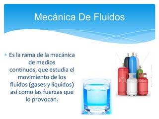 Mecánica De Fluidos


Es la rama de la mecánica
         de medios
continuos, que estudia el
    movimiento de los
fluidos (gases y líquidos)
así como las fuerzas que
        lo provocan.
 