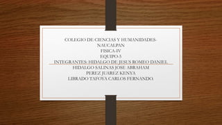 COLEGIO DE CIENCIAS Y HUMANIDADES-
NAUCALPAN
FISICA-IV
EQUIPO-5
INTEGRANTES: HIDALGO DE JESUS ROMEO DANIEL
HIDALGO SALINAS JOSE ABRAHAM
PEREZ JUAREZ KENYA
LIBRADO TAFOYA CARLOS FERNANDO.
 