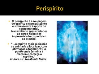  O perispírito é a roupagem
do espírito e é preexistente
e sobrevivente à morte do
corpo material,
transmitindo suas vontades
ao corpo físico e as
impressões do corpo físico
ao espírito.
 “...o espírito mais sábio não
se animaria a localizar, com
afirmações dogmáticas, o
ponto onde termina a
matéria e começa o
espírito.”
André Luiz. No Mundo Maior
 