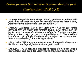  “A força magnética pode chegar até aí, quando secundada pela
pureza de sentimentos e por um ardente desejo de fazer o bem,
porque os bons espíritos lhe vêm em auxílio...”
 Médiuns Curadores- LM p. 193, item 177 : “...dom que certas
pessoas têm de curar pelo simples toque, pelo olhar, por um
gesto, sem o socorro de nenhuma medicação. Dir-se-á , que isso
não é outra coisa do que o magnetismo (...) Nos médiuns
curadores a faculdade é espontânea, e alguns a possuem sem
nunca terem ouvido falar em magnetismo.
 LM p. 208 – “Médiuns curadores; os que têm o poder de curar ou
de aliviar pela imposição das mãos ou pela prece...”
 LM p.194 – “...a potência magnética reside no homem, mas é
aumentada pela ação dos Espíritos que chama em sua ajuda..”
 