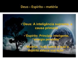 Deus: A inteligência suprema, a
causa primaria
Espírito: Princípio inteligente,
“energia pensante”
Matéria: “tudo sobre o qual o
espírito exerce sua ação”
 