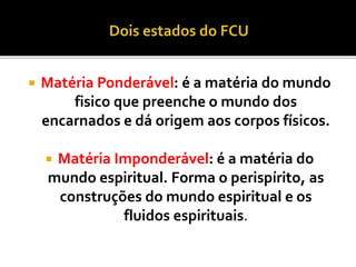  Matéria Ponderável: é a matéria do mundo
fisico que preenche o mundo dos
encarnados e dá origem aos corpos físicos.
 Matéria Imponderável: é a matéria do
mundo espiritual. Forma o perispírito, as
construções do mundo espiritual e os
fluidos espirituais.
 