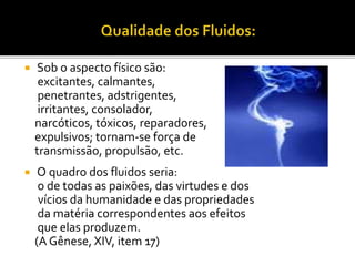  Sob o aspecto físico são:
excitantes, calmantes,
penetrantes, adstrigentes,
irritantes, consolador,
narcóticos, tóxicos, reparadores,
expulsivos; tornam-se força de
transmissão, propulsão, etc.
 O quadro dos fluidos seria:
o de todas as paixões, das virtudes e dos
vícios da humanidade e das propriedades
da matéria correspondentes aos efeitos
que elas produzem.
(A Gênese, XIV, item 17)
 