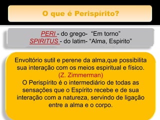 PERI - do grego- “Em torno”
SPIRITUS - do latim- “Alma, Espirito”
Envoltório sutil e perene da alma,que possibilita
sua interação com os meios espiritual e físico.
(Z. Zimmerman)
O Perispírito é o intermediário de todas as
sensações que o Espírito recebe e de sua
interação com a natureza, servindo de ligação
entre a alma e o corpo.
 