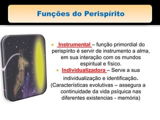  Instrumental – função primordial do
perispírito é servir de instrumento a alma,
em sua interação com os mundos
espiritual e físico.
 Individualizadora – Serve a sua
individualização e identificação.
(Características evolutivas – assegura a
continuidade da vida psíquica nas
diferentes existencias - memória)
 
