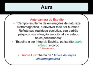 Ante-camara do Espírito
 “Campo resultante de emanações de natureza
eletromagnética, a envolver todo ser humano.
Reflete sua realidade evolutiva, seu padrão
psíquico, sua situação emocional e o estado
físico(encarnados)”
 “Espelha o ser integral: Espírito, perispírito,duplo
etérico e corpo
Z. Zimmermann
 Andre Luiz chama de “ túnica de forças
eletromagnéticas”
 