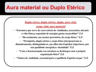 Duplo etéreo, duplo etérico, duplo, aura vital,
corpo vital, aura material
 “Estrutura que serve de reservatório de vitalidades, necessário, durante
a vida física,a reposição de energias gastas ou perdidas” Z.Z
 “Revestimento, em carater provisório, do corpo físico.” Z.Z
 “Perispírito, duplo etérico e corpo físico interpenetram-se
dinamicamente, distinguindo-se, aos olhos dos Espíritos Superiores, por
sua qualidade energética e densidade” Z.Z
 “Com a desencarnação esa estrutura se desintegra com a própria
organização física” Z.Z
 “Túnica de vitalidade, essencial para o equilíbrio Espírito-corpo.” Z.Z
 