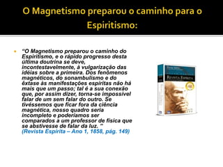  “O Magnetismo preparou o caminho do
Espiritismo, e o rápido progresso desta
última doutrina se deve,
incontestavelmente, à vulgarização das
idéias sobre a primeira. Dos fenômenos
magnéticos, do sonambulismo e do
êxtase às manifestações espíritas não há
mais que um passo; tal é a sua conexão
que, por assim dizer, torna-se impossível
falar de um sem falar do outro. Se
tivéssemos que ficar fora da ciência
magnética, nosso quadro seria
incompleto e poderíamos ser
comparados a um professor de física que
se abstivesse de falar da luz. ”
(Revista Espírita – Ano 1, 1858, pág. 149)
 