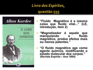  “Fluido Magnético é a mesma
coisa que fluido vital...” (LE,
introdução, item 2)
 “Magnetizador é aquele que
manipulando o fluido
magnético, produz efeitos mais
ou menos patentes.”
 “O fluido magnético age como
agente químico, modificando o
estado molecular dos corpos.”
(Revista Espírita – Ano 1864)
 