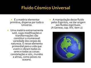  É a matéria elementar
primitiva, dispersa por todo o
Universo.
 Uma matéria extremamente
sutil, cujas modificações e
transformações vão
constituir a inumeravel
variedade dos corpos da
natureza. É nesse elemento
primordial para a vida que
vivem e vibram todos os
seres e todas as coisas:
constelações e sóis, mundos
e almas, como peixes no
oceano.
 A manipulação desse fluido
pelos Espiritos, vai dar origem
aos fluidos espirituais.
(A Genese, cap. XIV, item 2)
 