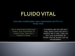 Uma das modificações mais importantes do FCU é o
Fluido Vital
Ele é responsável pela força
motriz, que movimenta os
corpos vivos. Sem ele a
matéria é inerte.
A matéria sem ele não tem
vida, assim como ele sem a
matéria não é vida. Cada um
tem uma quantidade de
Fluido Vital de acordo com as
necessidades.
 