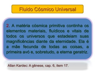 Fluido Cósmico Universal


2. A matéria cósmica primitiva continha os
elementos materiais, fluídicos e vitais de
todos os universos que estadeiam suas
magnificências diante da eternidade. Ela é
a mãe fecunda de todas as coisas, a
primeira avó e, sobretudo, a eterna geratriz.


Allan Kardec: A gênese, cap. 6, item 17.
 
