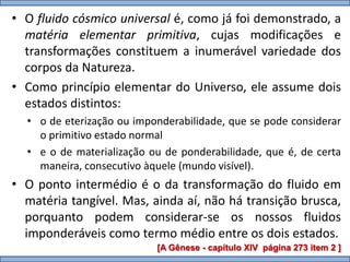 • O fluido cósmico universal é, como já foi demonstrado, a
  matéria elementar primitiva, cujas modificações e
  transformações constituem a inumerável variedade dos
  corpos da Natureza.
• Como princípio elementar do Universo, ele assume dois
  estados distintos:
  • o de eterização ou imponderabilidade, que se pode considerar
    o primitivo estado normal
  • e o de materialização ou de ponderabilidade, que é, de certa
    maneira, consecutivo àquele (mundo visível).
• O ponto intermédio é o da transformação do fluido em
  matéria tangível. Mas, ainda aí, não há transição brusca,
  porquanto podem considerar-se os nossos fluidos
  imponderáveis como termo médio entre os dois estados.
                           [A Gênese - capítulo XIV página 273 item 2 ]
 