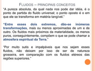FLUIDOS – PRINCIPAIS CONCEITOS
“A pureza absoluta, da qual nada nos pode dar idéia, é o
ponto de partida do fluido universal; o ponto oposto é o em
que ele se transforma em matéria tangível.”

“Entre esses dois extremos, dão-se inúmeras
transformações, mais ou menos aproximadas de um e de
outro. Os fluidos mais próximos da materialidade, os menos
puros, conseguintemente, compõem o que se pode chamar a
atmosfera espiritual da Terra.”

“Por muito sutis e impalpáveis que nos sejam esses
fluidos, não deixam por isso de ser de natureza
grosseira, em comparação com os fluidos etéreos das
regiões superiores.”
 