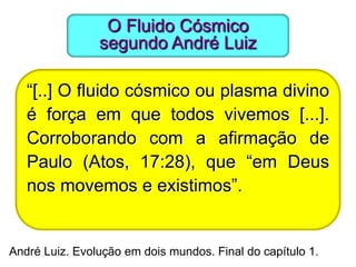 O Fluido Cósmico
                segundo André Luiz

   “[..] O fluido cósmico ou plasma divino
   é força em que todos vivemos [...].
   Corroborando com a afirmação de
   Paulo (Atos, 17:28), que “em Deus
   nos movemos e existimos”.


André Luiz. Evolução em dois mundos. Final do capítulo 1.
 