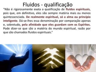 Fluidos - qualificação
“Não é rigorosamente exata a qualificação de fluidos espirituais,
pois que, em definitivo, eles são sempre matéria mais ou menos
quintessenciada. De realmente espiritual, só a alma ou princípio
inteligente. Dá-se-lhes essa denominação por comparação apenas
e, sobretudo, pela afinidade que eles guardam com os Espíritos.
Pode dizer-se que são a matéria do mundo espiritual, razão por
que são chamados fluidos espirituais.”
 