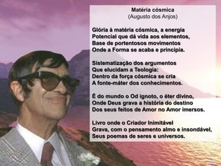Matéria cósmica
             (Augusto dos Anjos)

Glória à matéria cósmica, a energia
Potencial que dá vida aos elementos,
Base de portentosos movimentos
Onde a Forma se acaba e principia.

Sistematização dos argumentos
Que elucidam a Teologia:
Dentro da força cósmica se cria
A fonte-máter dos conhecimentos.

É do mundo o Od ignoto, o éter divino,
Onde Deus grava a história do destino
Dos seus feitos de Amor no Amor imersos.

Livro onde o Criador Inimitável
Grava, com o pensamento almo e insondável,
Seus poemas de seres e universos.
 