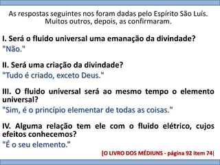 As respostas seguintes nos foram dadas pelo Espírito São Luís.
            Muitos outros, depois, as confirmaram.

I. Será o fluido universal uma emanação da divindade?
"Não."
II. Será uma criação da divindade?
"Tudo é criado, exceto Deus."
III. O fluido universal será ao mesmo tempo o elemento
universal?
"Sim, é o princípio elementar de todas as coisas."
IV. Alguma relação tem ele com o fluido elétrico, cujos
efeitos conhecemos?
"É o seu elemento.”
                             [O LIVRO DOS MÉDIUNS - página 92 item 74]
 