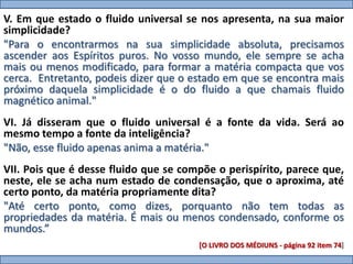 V. Em que estado o fluido universal se nos apresenta, na sua maior
simplicidade?
"Para o encontrarmos na sua simplicidade absoluta, precisamos
ascender aos Espíritos puros. No vosso mundo, ele sempre se acha
mais ou menos modificado, para formar a matéria compacta que vos
cerca. Entretanto, podeis dizer que o estado em que se encontra mais
próximo daquela simplicidade é o do fluido a que chamais fluido
magnético animal."
VI. Já disseram que o fluido universal é a fonte da vida. Será ao
mesmo tempo a fonte da inteligência?
"Não, esse fluido apenas anima a matéria."
VII. Pois que é desse fluido que se compõe o perispírito, parece que,
neste, ele se acha num estado de condensação, que o aproxima, até
certo ponto, da matéria propriamente dita?
"Até certo ponto, como dizes, porquanto não tem todas as
propriedades da matéria. É mais ou menos condensado, conforme os
mundos.”
                                       [O LIVRO DOS MÉDIUNS - página 92 item 74]
 