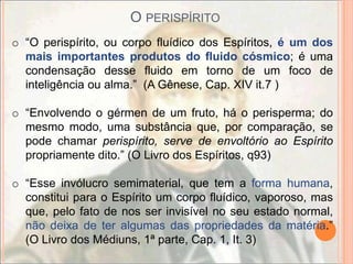 O PERISPÍRITO
o “O perispírito, ou corpo fluídico dos Espíritos, é um dos
  mais importantes produtos do fluido cósmico; é uma
  condensação desse fluido em torno de um foco de
  inteligência ou alma.” (A Gênese, Cap. XIV it.7 )

o “Envolvendo o gérmen de um fruto, há o perisperma; do
  mesmo modo, uma substância que, por comparação, se
  pode chamar perispírito, serve de envoltório ao Espírito
  propriamente dito.” (O Livro dos Espíritos, q93)

o “Esse invólucro semimaterial, que tem a forma humana,
  constitui para o Espírito um corpo fluídico, vaporoso, mas
  que, pelo fato de nos ser invisível no seu estado normal,
  não deixa de ter algumas das propriedades da matéria.”
  (O Livro dos Médiuns, 1ª parte, Cap. 1, It. 3)
 