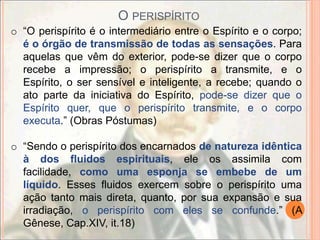 O PERISPÍRITO
o “O perispírito é o intermediário entre o Espírito e o corpo;
  é o órgão de transmissão de todas as sensações. Para
  aquelas que vêm do exterior, pode-se dizer que o corpo
  recebe a impressão; o perispírito a transmite, e o
  Espírito, o ser sensível e inteligente, a recebe; quando o
  ato parte da iniciativa do Espírito, pode-se dizer que o
  Espírito quer, que o perispírito transmite, e o corpo
  executa.” (Obras Póstumas)

o “Sendo o perispírito dos encarnados de natureza idêntica
  à dos fluidos espirituais, ele os assimila com
  facilidade, como uma esponja se embebe de um
  líquido. Esses fluidos exercem sobre o perispírito uma
  ação tanto mais direta, quanto, por sua expansão e sua
  irradiação, o perispírito com eles se confunde.” (A
  Gênese, Cap.XIV, it.18)
 