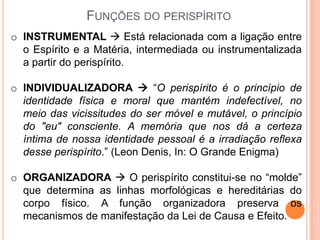 FUNÇÕES DO PERISPÍRITO
o INSTRUMENTAL  Está relacionada com a ligação entre
  o Espírito e a Matéria, intermediada ou instrumentalizada
  a partir do perispírito.

o INDIVIDUALIZADORA  “O perispírito é o princípio de
  identidade física e moral que mantém indefectível, no
  meio das vicissitudes do ser móvel e mutável, o princípio
  do "eu" consciente. A memória que nos dá a certeza
  íntima de nossa identidade pessoal é a irradiação reflexa
  desse perispírito.” (Leon Denis, In: O Grande Enigma)

o ORGANIZADORA  O perispírito constitui-se no “molde”
  que determina as linhas morfológicas e hereditárias do
  corpo físico. A função organizadora preserva os
  mecanismos de manifestação da Lei de Causa e Efeito.
 