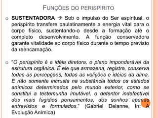 FUNÇÕES DO PERISPÍRITO
o SUSTENTADORA  Sob o impulso do Ser espiritual, o
  perispírito transfere paulatinamente a energia vital para o
  corpo físico, sustentando-o desde a formação até o
  completo desenvolvimento. A função conservadora
  garante vitalidade ao corpo físico durante o tempo previsto
  da reencarnação.

o “O perispírito é a idéia diretora, o plano imponderável da
  estrutura orgânica. É ele que armazena, registra, conserva
  todas as percepções, todas as volições e idéias da alma.
  E não somente incrusta na substância todos os estados
  anímicos determinados pelo mundo exterior, como se
  constitui a testemunha imutável, o detentor indefectível
  dos mais fugidios pensamentos, dos sonhos apenas
  entrevistos e formulados.” (Gabriel Delanne, In: A
  Evolução Anímica)
 