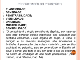 PROPRIEDADES DO PERISPÍRITO
o   PLASTICIDADE;
o   DENSIDADE;
o   PENETRABILIDADE;
o   VISIBILIDADE;
o   UNICIDADE;
o   MUTABILIDADE;
o   SENSIBILIDADE.
o   “O perispírito é o órgão sensitivo do Espírito, por meio do
    qual este percebe coisas espirituais que escapam aos
    sentidos corpóreos. Pelos órgãos do corpo, a visão, a
    audição e as diversas sensações são localizadas e
    limitadas à percepção das coisas materiais; pelo sentido
    espiritual, ou psíquico, elas se generalizam o Espírito vê,
    ouve e sente, por todo o seu ser, tudo o que se encontra
    na esfera de irradiação do seu fluido perispirítico.” (Allan
    Kardec, In: A Gênese, Cap. 14)
 