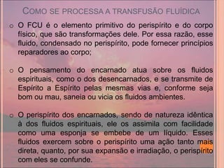 COMO SE PROCESSA A TRANSFUSÃO FLUÍDICA
o O FCU é o elemento primitivo do perispírito e do corpo
  físico, que são transformações dele. Por essa razão, esse
  fluido, condensado no perispírito, pode fornecer princípios
  reparadores ao corpo;

o O pensamento do encarnado atua sobre os fluidos
  espirituais, como o dos desencarnados, e se transmite de
  Espírito a Espírito pelas mesmas vias e, conforme seja
  bom ou mau, saneia ou vicia os fluidos ambientes.

o O perispírito dos encarnados, sendo de natureza idêntica
  à dos fluidos espirituais, ele os assimila com facilidade
  como uma esponja se embebe de um líquido. Esses
  fluidos exercem sobre o perispírito uma ação tanto mais
  direta, quanto, por sua expansão e irradiação, o perispírito
  com eles se confunde.
 