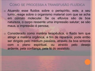COMO SE PROCESSA A TRANSFUSÃO FLUÍDICA
o Atuando esse fluidos sobre o perispírito, este, a seu
  turno, reage sobre o organismo material com que se acha
  em contato molecular. Se os eflúvios são de boa
  natureza, o corpo ressente uma impressão salutar; se são
  maus, a impressão é penosa;

o Considerado como matéria terapêutica, o fluido tem que
  atingir a matéria orgânica, a fim de repará-la; pode então
  ser dirigido pelo médium passista, através da boa sintonia
  com o plano espiritual, ou atraído pelo desejo
  ardente, pela confiança, pela fé do assistido.
 