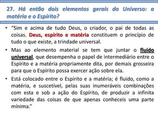 27. Há então dois elementos gerais do Universo: a
matéria e o Espírito?
• “Sim e acima de tudo Deus, o criador, o pai de todas as
  coisas. Deus, espírito e matéria constituem o princípio de
  tudo o que existe, a trindade universal.
• Mas ao elemento material se tem que juntar o fluido
  universal, que desempenha o papel de intermediário entre o
  Espírito e a matéria propriamente dita, por demais grosseira
  para que o Espírito possa exercer ação sobre ela.
• Está colocado entre o Espírito e a matéria; é fluido, como a
  matéria, e suscetível, pelas suas inumeráveis combinações
  com esta e sob a ação do Espírito, de produzir a infinita
  variedade das coisas de que apenas conheceis uma parte
  mínima.”
 