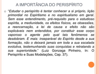 A IMPORTÂNCIA DO PERISPÍRITO
o “Estudar o perispírito é tentar conhecer a si próprio, lição
  primordial no Espiritismo e no espiritualismo em geral.
  Sem esse entendimento, pré-requisito para o estudioso
  espírita, a mediunidade, os efeitos físicos, as obsessões,
  a reencarnação, a lei de causa e efeito não são
  explicáveis nem entendidos, por constituir esse corpo
  vaporoso o agente pelo qual tais fenômenos se
  desdobram. E mais: inseparável do Espírito desde a sua
  formação, não o deixará jamais em toda a sua escalada
  evolutiva, testemunhando suas conquistas e retratando a
  sua superioridade.” (Luiz Gonzaga Pinheiro, In: O
  Perispírito e Suas Modelações, Cap. 37).
 