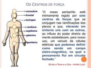 OS CENTROS DE FORÇA
       “O nosso perispírito está
       intimamente regido por sete
       centros de forças que se
       conjugam nas ramificações dos
       plexos e que, vibrando em
       sintonia uns com os outros,
       ao influxo do poder diretriz da
       mente estabelecem, para nosso
       uso, um veículo de células
       elétricas que podemos definir
       como sendo um campo
       eletro-magnético, no qual o
       pensamento flui em circuito
       fechado.”
           (Entre a Terra e o Céu – André Luiz)
 