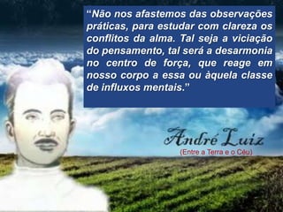 “Não nos afastemos das observações
práticas, para estudar com clareza os
conflitos da alma. Tal seja a viciação
do pensamento, tal será a desarmonia
no centro de força, que reage em
nosso corpo a essa ou àquela classe
de influxos mentais.”




                   (Entre a Terra e o Céu)
 