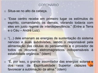 CORONÁRIO
o Situa-se no alto da cabeça.

o “Esse centro recebe em primeiro lugar os estímulos do
  espírito, comandando os demais, vibrando todavia com
  eles em justo regime de interdependência.” (Entre a Terra
  e o Céu – André Luiz).

o “(...) dele emanam as energias de sustentação do sistema
  nervoso e suas subdivisões, sendo o responsável pela
  alimentação das células do pensamento e o provedor de
  todos os recursos eletromagnéticos indispensáveis à
  estabilidade orgânica.” (idem)

o “É, por isso, o grande assimilador das energias solares e
  dos raios da Espiritualidade Superior capazes de
  favorecer a sublimação da alma.” (idem)
 
