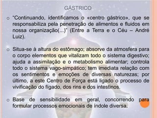 GÁSTRICO
o “Continuando, identificamos o «centro gástrico», que se
  responsabiliza pela penetração de alimentos e fluidos em
  nossa organização(...)” (Entre a Terra e o Céu – André
  Luiz).

o Situa-se à altura do estômago; absorve da atmosfera para
  o corpo elementos que vitalizam todo o sistema digestivo;
  ajuda a assimilação e o metabolismo alimentar; controla
  todo o sistema vago-simpático; tem imediata relação com
  os sentimentos e emoções de diversas naturezas; por
  último, a este Centro de Força está ligado o processo de
  vivificação do fígado, dos rins e dos intestinos.

o Base de sensibilidade em geral, concorrendo para
  formular processos emocionais de índole diversa.
 
