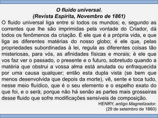 O fluido universal.
              (Revista Espírita, Novembro de 1861)
O fluido universal liga entre si todos os mundos; e, segundo as
correntes que lhe são imprimidas pela vontade do Criador, dá
todos os fenômenos da criação. É ele que é a própria vida, e que
liga as diferentes matérias do nosso globo; é ele que, pelas
propriedades subordinadas à lei, regula as diferentes coisas tão
misteriosas, para vós, as afinidades físicas e morais; é ele que
vos faz ver o passado, o presente e o futuro, sobretudo quando a
matéria que obstrui a vossa alma está anulada ou enfraquecida
por uma causa qualquer; então esta dupla vista (se bem que
menos desenvolvida que depois da morte), vê, sente e toca tudo,
nesse meio fluídico, que é o seu elemento e o espelho exato do
que foi, e o será; porque não há senão as partes mais grosseiras
desse fluido que sofre modificações sensíveis de composição.
                                       HENRY, antigo Magnetizador.
                                         (29 de setembro de 1860)
 