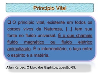 Princípio Vital

 O princípio vital, existente em todos os
corpos vivos da Natureza, [...] tem sua
fonte no fluido universal. É o que chamais
fluido magnético ou fluido elétrico
animalizado. É o intermediário, o laço entre
o espírito e a matéria.

Allan Kardec: O Livro dos Espíritos, questão 65.
 