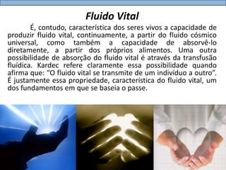 Fluido Vital
        É, contudo, característica dos seres vivos a capacidade de
produzir fluido vital, continuamente, a partir do fluido cósmico
universal, como também a capacidade de absorvê-lo
diretamente, a partir dos próprios alimentos. Uma outra
possibilidade de absorção do fluido vital é através da transfusão
fluídica. Kardec refere claramente essa possibilidade quando
afirma que: “O fluido vital se transmite de um indivíduo a outro”.
É justamente essa propriedade, característica do fluido vital, um
dos fundamentos em que se baseia o passe.
 