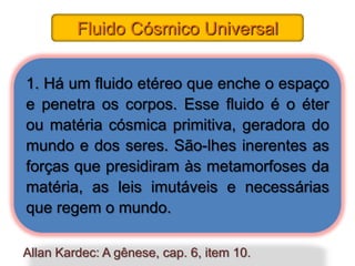 Fluido Cósmico Universal


1. Há um fluido etéreo que enche o espaço
e penetra os corpos. Esse fluido é o éter
ou matéria cósmica primitiva, geradora do
mundo e dos seres. São-lhes inerentes as
forças que presidiram às metamorfoses da
matéria, as leis imutáveis e necessárias
que regem o mundo.

Allan Kardec: A gênese, cap. 6, item 10.
 
