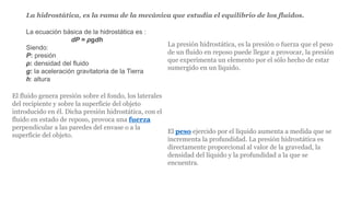 La ecuación básica de la hidrostática es :
dP = ρgdh
Siendo:
P: presión
ρ: densidad del fluido
g: la aceleración gravitatoria de la Tierra
h: altura
La hidrostática, es la rama de la mecánica que estudia el equilibrio de los fluidos.
La presión hidrostática, es la presión o fuerza que el peso
de un fluido en reposo puede llegar a provocar, la presión
que experimenta un elemento por el sólo hecho de estar
sumergido en un líquido.
El fluido genera presión sobre el fondo, los laterales
del recipiente y sobre la superficie del objeto
introducido en él. Dicha presión hidrostática, con el
fluido en estado de reposo, provoca una fuerza
perpendicular a las paredes del envase o a la
superficie del objeto.
El peso ejercido por el líquido aumenta a medida que se
incrementa la profundidad. La presión hidrostática es
directamente proporcional al valor de la gravedad, la
densidad del líquido y la profundidad a la que se
encuentra.
 